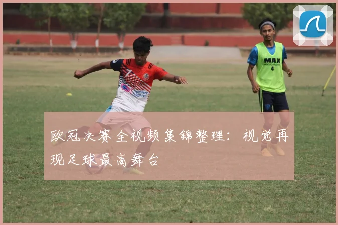欧冠决赛全视频集锦整理：视觉再现足球最高舞台