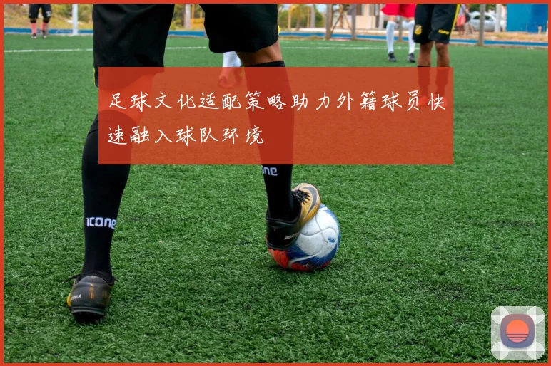 足球文化适配策略助力外籍球员快速融入球队环境