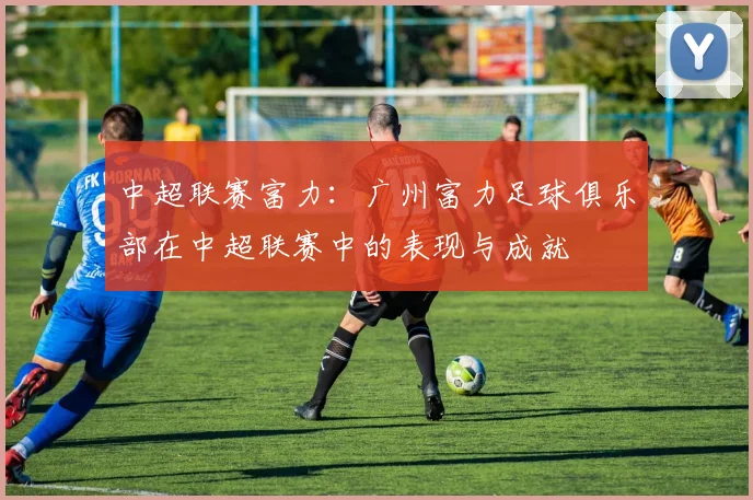 中超联赛富力：广州富力足球俱乐部在中超联赛中的表现与成就