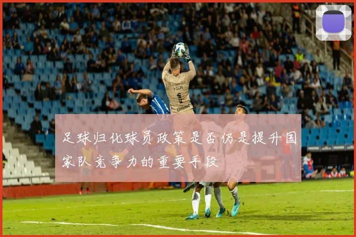 足球归化球员政策是否仍是提升国家队竞争力的重要手段