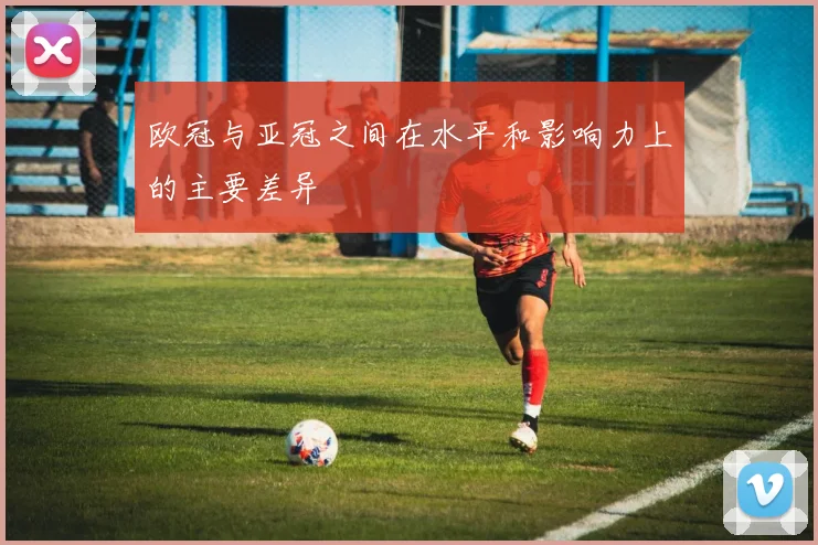 欧冠与亚冠之间在水平和影响力上的主要差异