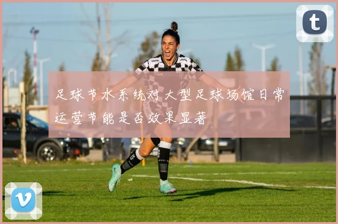 足球节水系统对大型足球场馆日常运营节能是否效果显著