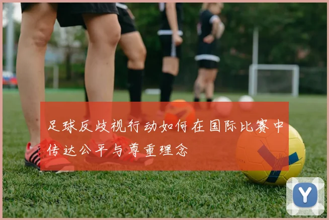 足球反歧视行动如何在国际比赛中传达公平与尊重理念